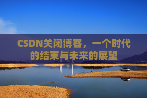 CSDN关闭博客，一个时代的结束与未来的展望